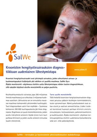 Kroonisten hengitystiesairauksien diagnos-tiikkaan 
uudenlainen lähestymistapa 
www.salwe.fi 
Krooniset hengitystiesairaudet ovat yleisimpiä sairauksia, joiden aiheuttamat sairaus- ja 
kuolemantapaukset lisääntyvät yhä edelleen eri puolilla maailmaa. SalWe Oy:n 
Älykäs monitorointi -ohjelmassa etsittiin uutta lähestymistapaa näiden tautien diagnostiikkaan, 
sillä nykyään käytössä olevilla menetelmillä on paljon puutteita. 
Keuhkoahtaumatautia sairastaa jopa 200 miljoonaa 
ihmistä maailmassa ja se aiheuttaa 3 miljoonaa kuole-maa 
vuosittain. Lähivuosina sen on ennustettu nouse-van 
maailman kolmanneksi yleisimmäksi kuolinsyyksi. 
Tauti diagnosoidaan usein liian myöhään – Suomessa 
kolmannes 300 000 tautitapauksesta jää ilman diag-noosia. 
Ongelmana on puute biomerkkiaineista, joiden 
avulla riskiryhmiä voitaisiin löytää ennen kuin tauti 
puhkeaa kliinisesti ja joiden avulla voitaisiin ennustaa 
taudin etenemistä. 
Tarve uusille menetelmille 
Tällä hetkellä kroonisten hengitystiesairauksien diag-noosi 
perustuu pääosin keuhkojen toimintakokeisiin, 
kuten spirometriaan. Nämä puhalluskokeet ovat ai-kaa 
vieviä ja vaativat ammattitaitoa. Lisäksi tulok-set 
korreloivat huonosti potilaan kliinisiin oireisiin, 
ennusteeseen, hoitovasteeseen, pahenemisvaiheisiin 
ja kuolleisuuteen. Älykäs monitorointi -ohjelman tut-kimusprojektissa 
etsittiin uudenlaisia biomarkkereita 
sekä veri- että yskösnäytteistä. 
SalWe - terveyden ja hyvinvoinnin yhteistutkimusten mahdollistaja 
 