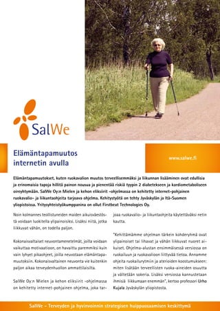 Elämäntapamuutos                                                                             www.salwe.fi
internetin avulla
Elämäntapamuutokset, kuten ruokavalion muutos terveellisemmäksi ja liikunnan lisääminen ovat edullisia
ja erinomaisia tapoja hillitä painon nousua ja pienentää riskiä tyypin 2 diabetekseen ja kardiometaboliseen
oireyhtymään. SalWe Oy:n Mielen ja kehon eliksiirit -ohjelmassa on kehitetty internet-pohjainen
ruokavalio- ja liikuntaohjeita tarjoava ohjelma. Kehitystyötä on tehty Jyväskylän ja Itä-Suomen
yliopistoissa. Yritysyhteistyökumppanina on ollut Firstbeat Technologies Oy.

Noin kolmannes teollistuneiden maiden aikuisväestös-         joaa ruokavalio- ja liikuntaohjeita käytettäväksi netin
tä voidaan luokitella ylipainoisiksi. Lisäksi niitä, jotka   kautta.
liikkuvat vähän, on todella paljon.
                                                             ”Kehittämämme ohjelman tärkein kohderyhmä ovat
Kokonaisvaltaiset neuvontamenetelmät, joilla voidaan         ylipainoiset tai lihavat ja vähän liikkuvat nuoret ai-
vaikuttaa motivaatioon, on havaittu paremmiksi kuin          kuiset. Ohjelma-alustan ensimmäisessä versiossa on
vain lyhyet pikaohjeet, joilla neuvotaan elämäntapa-         ruokailuun ja ruokavalioon liittyvää tietoa. Annamme
muutoksiin. Kokonaisvaltainen neuvonta vie kuitenkin         ohjeita ruokailurytmiin ja aterioiden koostumukseen:
paljon aikaa terveydenhuollon ammattilaisilta.               miten lisätään terveellisten ruoka-aineiden osuutta
                                                             ja vältetään sokeria. Lisäksi versiossa kannustetaan
SalWe Oy:n Mielen ja kehon eliksiirit -ohjelmassa            ihmisiä liikkumaan enemmän”, kertoo professori Urho
on kehitetty internet-pohjainen ohjelma, joka tar-           Kujala Jyväskylän yliopistosta.



         SalWe - Terveyden ja hyvinvoinnin strategisen huippuosaamisen keskittymä
 