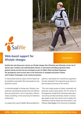 Web-based support for                                                                      www.salwe.fi
lifestyle changes
Healthy diet and taking more exercise are lifestyle changes that effectively and efficiently cut the risk of
obesity, type 2 diabetes and cardiometabolic diseases. A web-based counselling programme about
physical activity and diet has been developed as part of SalWe’s Mind and Body Programme.
The development work has been done at the Universities of Jyväskylä and Eastern Finland,
with Firstbeat Technologies as the commercial partner.

In industrialised countries, about a third of adults can   gramme a web-based mini-intervention programme
be classified as overweight. Very many people are also     has been developed. The programme gives advice on
physically inactive.                                       diet and physical activity via the internet.


In motivating people to change their lifestyles, com-       “Our main target groups are obese, overweight and
prehensive counselling has proved to be more effective     physically inactive young adults. The first version of
than just giving them a set of instructions. Unfortu-      the programme includes brief information about phys-
nately, counselling is time-consuming for healthcare       ical activity and food and dietary matters. It encour-
professionals.                                             ages people to take more exercise and it explains the
                                                           importance of eating rhythms and meal content,” says
In a project that is part of SalWe’s Mind and Body Pro-    Professor Urho Kujala of the University of Jyväskylä.




SalWe - Strategic Centre for Science, Technology and Innovation in Health and Well-being
 