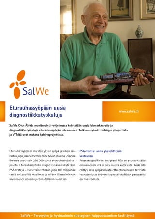Eturauhassyöpään uusia                                                                    www.salwe.fi
diagnostiikkatyökaluja
SalWe Oy:n Älykäs monitorointi -ohjelmassa kehitetään uusia biomarkkereita ja
diagnostiikkatyökaluja eturauhassyövän toteamiseen. Tutkimusryhmät Helsingin yliopistosta
ja VTT:ltä ovat mukana kehitysprojektissa.




Eturauhassyöpä on miesten yleisin syöpä ja siihen sai-   PSA-testi ei anna yksiselitteisiä
rastuu jopa joka seitsemäs mies. Muun muassa USA:ssa     vastauksia
ilmenee vuosittain 250 000 uutta eturauhassyöpäta-       Prostataspesifinen antigeeni PSA on eturauhaselle
pausta. Eturauhassyövän diagnostiikkaan käytetään        ominainen eli sitä ei erity muista kudoksista. Koska sitä
PSA-testejä – vuosittain tehdään jopa 100 miljoonaa      erittyy sekä syöpäsoluista että eturauhasen terveistä
testiä eri puolilla maailmaa ja niiden liiketoiminnan    rauhassoluista syövän diagnostiikka PSA:n perusteella
arvo nousee noin miljardiin dollariin vuodessa.          on haasteellista.




         SalWe - Terveyden ja hyvinvoinnin strategisen huippuosaamisen keskittymä
 