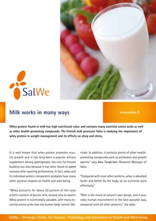 Milk works in many ways                                                                   www.salwe.fi


Whey protein found in milk has high nutritional value and contains many essential amino acids as well
as other health-promoting compounds. The Finnish milk processor Valio is studying the importance of
whey protein in weight management and its effects on sleep and stress.




It is well known that whey protein promotes mus-         ricate. In addition, it contains plenty of other health-
cle growth and it has long been a popular dietary        promoting compounds such as antibodies and growth
supplement among sportspeople, not only for muscle       agents,” says Anu Turpeinen, Research Manager of
building but also because it has been found to speed     Valio.
recovery after sporting performance. In fact, whey and
its individual protein components probably have many     “Compared with most other proteins, whey is absorbed
other positive impacts on health and well-being.         faster and better by the body, so its nutrients work
                                                         effectively.”
“Whey accounts for about 20 percent of the total
protein content of bovine milk, second only to casein.   “Milk is the result of nature’s own design, and it pro-
Whey protein is nutritionally valuable, with many es-    vides human nourishment in the best possible way,
sential amino acids that the human body cannot fab-      compared with all other proteins,” she adds.



SalWe - Strategic Center for Science, Technology and Innovation in Health and Well-being
 