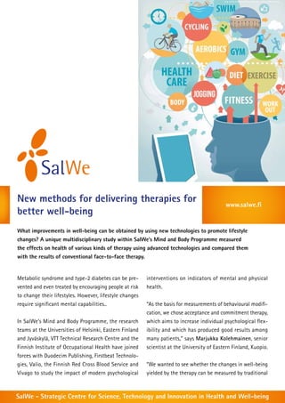 New methods for delivering therapies for
better well-being

www.salwe.fi

What improvements in well-being can be obtained by using new technologies to promote lifestyle
changes? A unique multidisciplinary study within SalWe’s Mind and Body Programme measured
the effects on health of various kinds of therapy using advanced technologies and compared them
with the results of conventional face-to-face therapy.

Metabolic syndrome and type-2 diabetes can be prevented and even treated by encouraging people at risk
to change their lifestyles. However, lifestyle changes
require significant mental capabilities..
In SalWe’s Mind and Body Programme, the research
teams at the Universities of Helsinki, Eastern Finland
and Jyväskylä, VTT Technical Research Centre and the
Finnish Institute of Occupational Health have joined
forces with Duodecim Publishing, Firstbeat Technologies, Valio, the Finnish Red Cross Blood Service and
Vivago to study the impact of modern psychological

interventions on indicators of mental and physical
health.
“As the basis for measurements of behavioural modification, we chose acceptance and commitment therapy,
which aims to increase individual psychological flexibility and which has produced good results among
many patients,” says Marjukka Kolehmainen, senior
scientist at the University of Eastern Finland, Kuopio.
“We wanted to see whether the changes in well-being
yielded by the therapy can be measured by traditional

SalWe - Strategic Centre for Science, Technology and Innovation in Health and Well-being

 