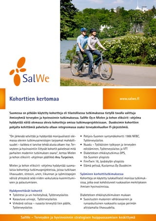 Kohorttien kertomaa                                                                            www.salwe.fi


Suomessa on pitkään käytetty kohortteja eli tilastollisessa tutkimuksessa tietyllä tavalla valittuja
ihmisryhmiä terveyden ja hyvinvoinnin tutkimuksessa. SalWe Oy:n Mielen ja kehon eliksiirit -ohjelma
hyödyntää näitä olemassa olevia kohortteja omissa tutkimusprojekteissaan. Duodecimin kohorttien
pohjalta kehittämiä palveluita ollaan integroimassa osaksi terveydenhuollon IT-järjestelmiä.

”On järkevää selvittää ja hyödyntää monipuolisesti ole-       •	 Pohjois-Suomen syntymäkohortti 1986 NFBC,
massa olevien tutkimusaineistojen tarjoamat mahdolli-         	Työterveyslaitos
suudet – kaikkea ei tarvitse tehdä alusta alkaen itse. Ter-   •	 Nuadu – Työikäisten työkyvyn ja terveyden
veyteen ja hyvinvointiin liittyvät kohortit palvelevat mitä   	 edistäminen, Työterveyslaitos ja VTT
parhaiten modernin tutkimuksen osana”, kertoo Mielen          •	 Diabeteksen ehkäisytutkimus DPS,
ja kehon eliksiirit -ohjelman päällikkö Anu Turpeinen.        	 Itä-Suomen yliopisto
                                                              •	 FinnTwin 16, Jyväskylän yliopisto
Mielen ja kehon eliksiirit -ohjelma hyödyntää suoma-          •	 Elämä pelissä, Kustannus Oy Duodecim
laisia kohortteja tutkimusprojekteissa, joissa tutkitaan
lihavuuden, stressin, unen, liikunnan ja syömistapojen        Syöminen korhottitutkimuksessa
välisiä yhteyksiä sekä niiden vaikutuksia kuormittumi-        Kohortteja on käytetty tuloksellisesti monissa tutkimuk-
seen ja palautumiseen.                                        sissa, jotka ovat kohdistuneet ruokavalion merkitykseen
                                                              ihmisen hyvinvoinnissa.
Hyödynnettävät kohortit
•	 Työstressi ja uni hoitotyössä, Työterveyslaitos            Diabeteksen ehkäisytutkimuksen mukaan
•	 Kasautuva univaje,  Työterveyslaitos                       •	 Suositusten mukainen vähärasvainen ja
•	 Virkeänä ratissa – ruoasta terveyttä tien päälle,          	 runsaskuituinen ruokavalio suojaa perimän
	Työterveyslaitos                                             	 altistamalta lihavuudelta.


          SalWe - Terveyden ja hyvinvoinnin strategisen huippuosaamisen keskittymä
 