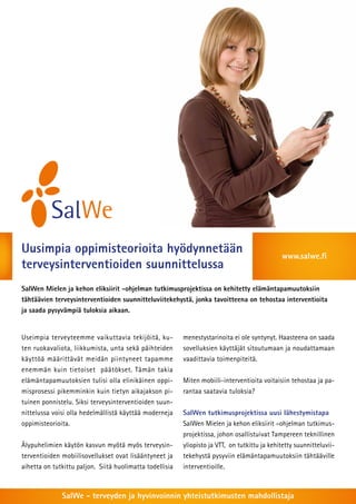 Uusimpia oppimisteorioita hyödynnetään 
terveysinterventioiden suunnittelussa 
www.salwe.fi 
SalWen Mielen ja kehon eliksiirit -ohjelman tutkimusprojektissa on kehitetty elämäntapamuutoksiin 
tähtäävien terveysinterventioiden suunnitteluviitekehystä, jonka tavoitteena on tehostaa interventioita 
ja saada pysyvämpiä tuloksia aikaan. 
Useimpia terveyteemme vaikuttavia tekijöitä, ku-ten 
ruokavaliota, liikkumista, unta sekä päihteiden 
käyttöä määrittävät meidän piintyneet tapamme 
enemmän kuin tietoiset päätökset. Tämän takia 
elämäntapamuutoksien tulisi olla elinikäinen oppi-misprosessi 
pikemminkin kuin tietyn aikajakson pi-tuinen 
ponnistelu. Siksi terveysinterventioiden suun-nittelussa 
voisi olla hedelmällistä käyttää moderneja 
oppimisteorioita. 
Älypuhelimien käytön kasvun myötä myös terveysin-terventioiden 
mobiilisovellukset ovat lisääntyneet ja 
aihetta on tutkittu paljon. Siitä huolimatta todellisia 
menestystarinoita ei ole syntynyt. Haasteena on saada 
sovelluksien käyttäjät sitoutumaan ja noudattamaan 
vaadittavia toimenpiteitä. 
Miten mobiili-interventioita voitaisiin tehostaa ja pa-rantaa 
saatavia tuloksia? 
SalWen tutkimusprojektissa uusi lähestymistapa 
SalWen Mielen ja kehon eliksiirit –ohjelman tutkimus-projektissa, 
johon osallistuivat Tampereen teknillinen 
yliopisto ja VTT, on tutkittu ja kehitetty suunnitteluvii-tekehystä 
pysyviin elämäntapamuutoksiin tähtääville 
interventioille. 
SalWe - terveyden ja hyvinvoinnin yhteistutkimusten mahdollistaja 
 