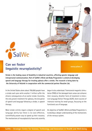 Can we foster                                                                          www.salwe.fi
linguistic neuroplasticity?
Stroke is the leading cause of disability in industrial countries, affecting speech, language and
interpersonal communication. Part of SalWe’s Mind and Body Programme is aimed at developing
speech and language therapy for treating aphasia after a stroke. The research is being done by
 the University of Helsinki in cooperation with the commercial partner Nexstim Ltd.


In the United States alone about 700,000 people have    begun to be understood. Transcranial magnetic stimu-
a stroke each year while another 7 million suffer the   lation (TMS) of the damaged brain areas can enhance
chronic consequences of an earlier stroke. Currently,   their recovery. Another form of treatment is Inten-
the only proven treatment for aphasia, the disruption   sive Language Action Therapy (ILAT), short courses of
of speech and language following a stroke, is speech    intensive training for small groups, focussing on the
therapy.                                                functional use of language.


Most stroke victims regain a degree of speech and       An objective of SalWe’s Mind and Body Programme is
language ability but there is no cost-effective,        to develop a deeper understanding of the mechanisms
scientifically proven way to speed up their recovery.   of the nervous system.
The mechanisms of neuroplasticity have only recently




SalWe - Strategic Center for Science, Technology and Innovation in Health and Well-being
 