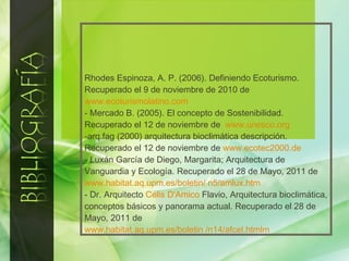 Rhodes Espinoza, A. P. (2006). Definiendo Ecoturismo. Recuperado el 9 de noviembre de 2010 de  www.ecoturismolatino.com - Mercado B. (2005). El concepto de Sostenibilidad. Recuperado el 12 de noviembre de  www.unesco.org arq.fag (2000) arquitectura bioclimática descripción. Recuperado el 12 de noviembre de  www.ecotec2000.de - Luxán García de Diego, Margarita; Arquitectura de Vanguardia y Ecología. Recuperado el 28 de Mayo, 2011 de  www.habitat.aq.upm.es/boletin/ n5/amlux.htm - Dr. Arquitecto  Celis D'Amico  Flavio, Arquitectura bioclimática, conceptos básicos y panorama actual. Recuperado el 28 de Mayo, 2011 de  www.habitat.aq.upm.es/boletin /n14/afcel.htmlm 