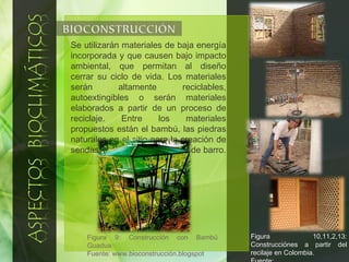 Se utilizarán materiales de baja energía incorporada y que causen bajo impacto ambiental, que permitan al diseño cerrar su ciclo de vida. Los materiales serán altamente reciclables, autoextingibles o serán materiales elaborados a partir de un proceso de reciclaje. Entre los materiales propuestos están el bambú, las piedras naturales en el sitio para la creación de sendas, techos de teja, ladrillo de barro.  Figura 9: Construcción con Bambú Guadua. Fuente: www.bioconstrucción.blogspot  Figura 10,11,2,13: Construcciónes a partir del recilaje en Colombia. Fuente:  www.alimpiarelmundo.org 