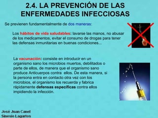 2.4. LA PREVENCIÓN DE LAS
        ENFERMEDADES INFECCIOSAS
Se previenen fundamentalmente de dos maneras:

    Los hábitos de vida saludables: lavarse las manos, no abusar
    de los medicamentos, evitar el consumo de drogas para tener
    las defensas inmunitarias en buenas condiciones...



    La vacunación: consiste en introducir en un
    organismo sano los microbios muertos, debilitados o
    parte de ellos, de manera que el organismo sano
    produce Anticuerpos contra ellos. De esta manera, si
    la persona entra en contacto otra vez con los
    microbios, el organismo los recuerda y fabrica
    rápidamente defensas específicas contra ellos
    impidiendo la infección.
 