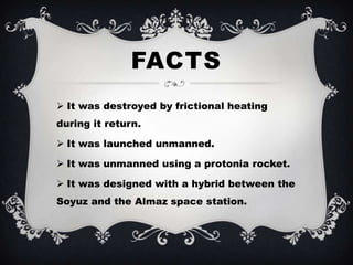 FACTS
 It was destroyed by frictional heating
during it return.

 It was launched unmanned.

 It was unmanned using a protonia rocket.

 It was designed with a hybrid between the
Soyuz and the Almaz space station.
 