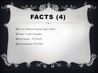 FACTS (4)
 It was a Russian manned space station

 Salyut 1 made 2 launches

 First launch 1971.04.19

 Second launch 1972.0729
 