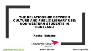 THE RELATIONSHIP BETWEEN
CULTURE AND PUBLIC LIBRARY USE:
NON-WESTERN STUDENTS IN
SCOTLAND
Rachel Salzano
r.salzano@napier.ac.uk Rachel Salzano @librarygryphon
 