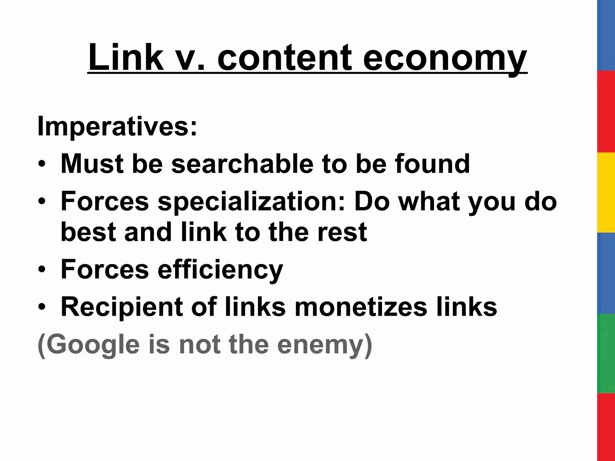 Link v. content economy Imperatives: Must be searchable to be found Forces specialization: Do what you do best and link to the rest Forces efficiency Recipient of links monetizes links (Google is not the enemy) 
