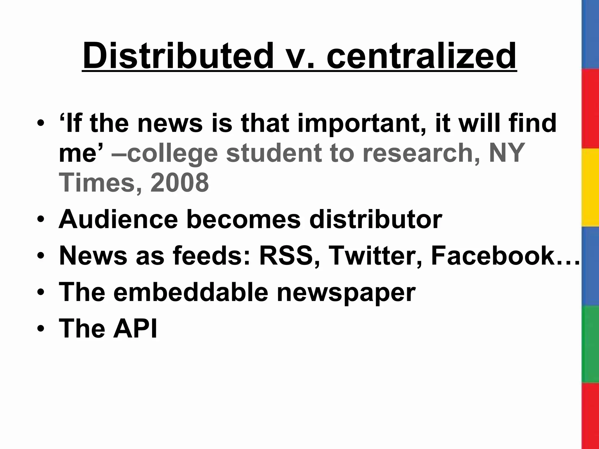 Distributed v. centralized ‘ If the news is that important, it will find me’  –college student to research, NY Times, 2008 Audience becomes distributor News as feeds: RSS, Twitter, Facebook… The embeddable newspaper The API 