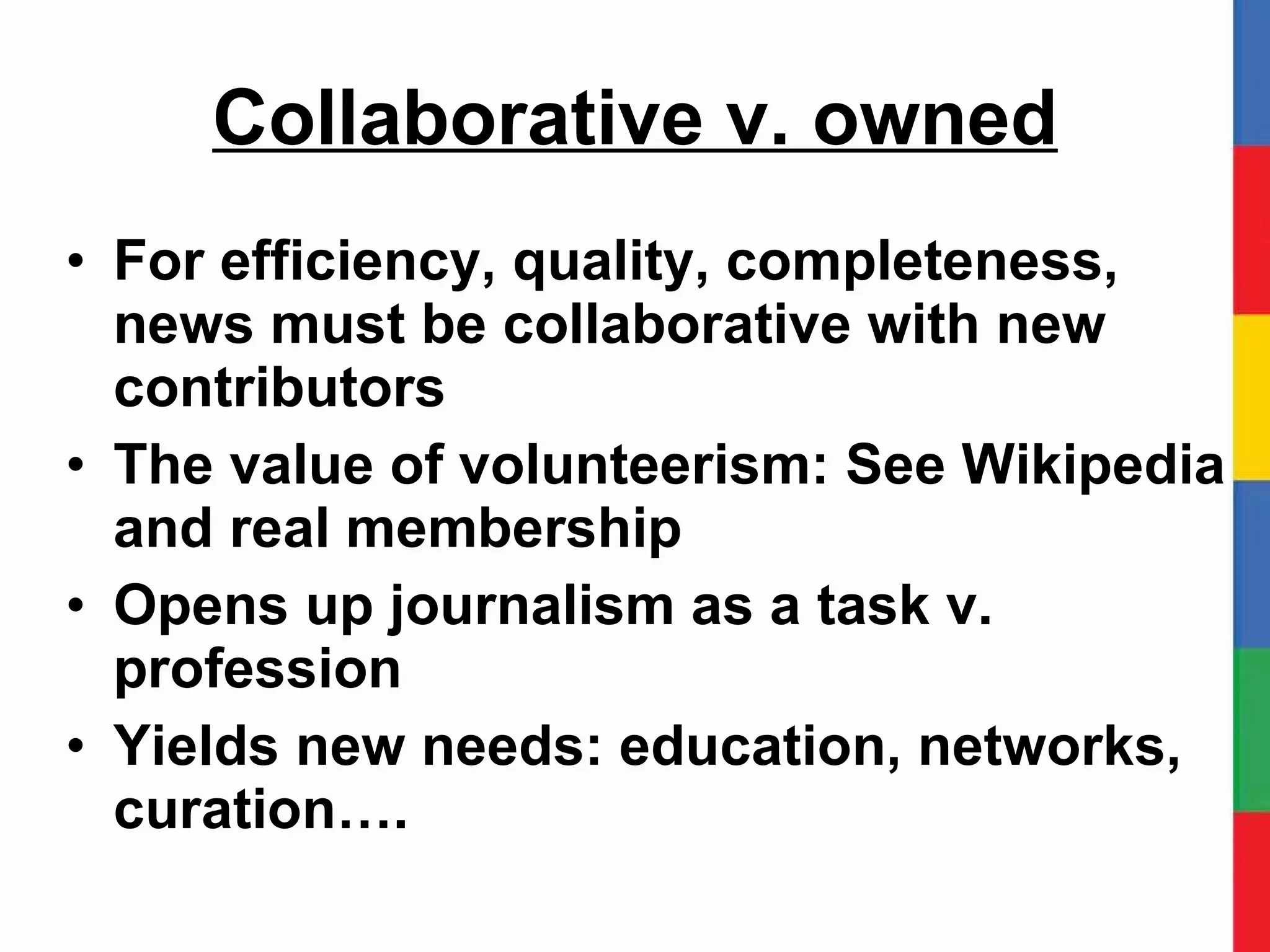 Collaborative v. owned For efficiency, quality, completeness, news must be collaborative with new contributors The value of volunteerism: See Wikipedia and real membership Opens up journalism as a task v. profession Yields new needs: education, networks, curation…. 