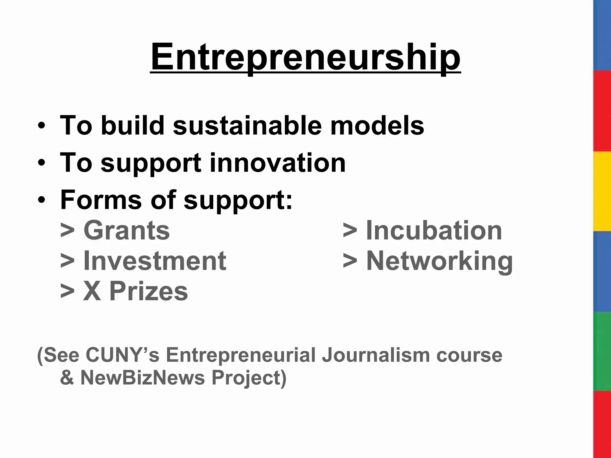 Entrepreneurship To build sustainable models To support innovation Forms of support: > Grants > Incubation > Investment > Networking > X Prizes (See CUNY’s Entrepreneurial Journalism course  & NewBizNews Project) 