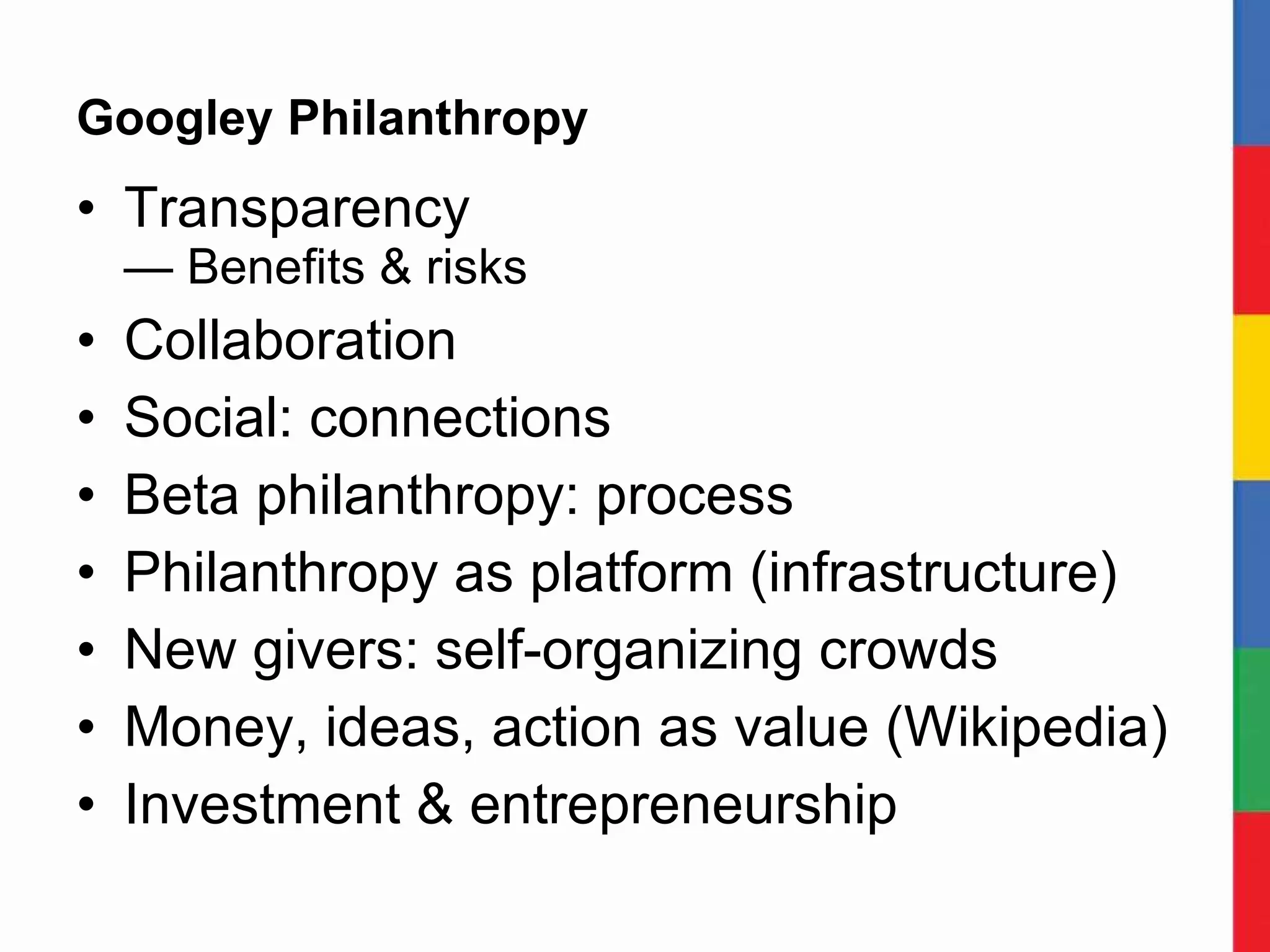 Googley Philanthropy Transparency — Benefits & risks Collaboration Social: connections Beta philanthropy: process Philanthropy as platform (infrastructure) New givers: self-organizing crowds Money, ideas, action as value (Wikipedia) Investment & entrepreneurship 