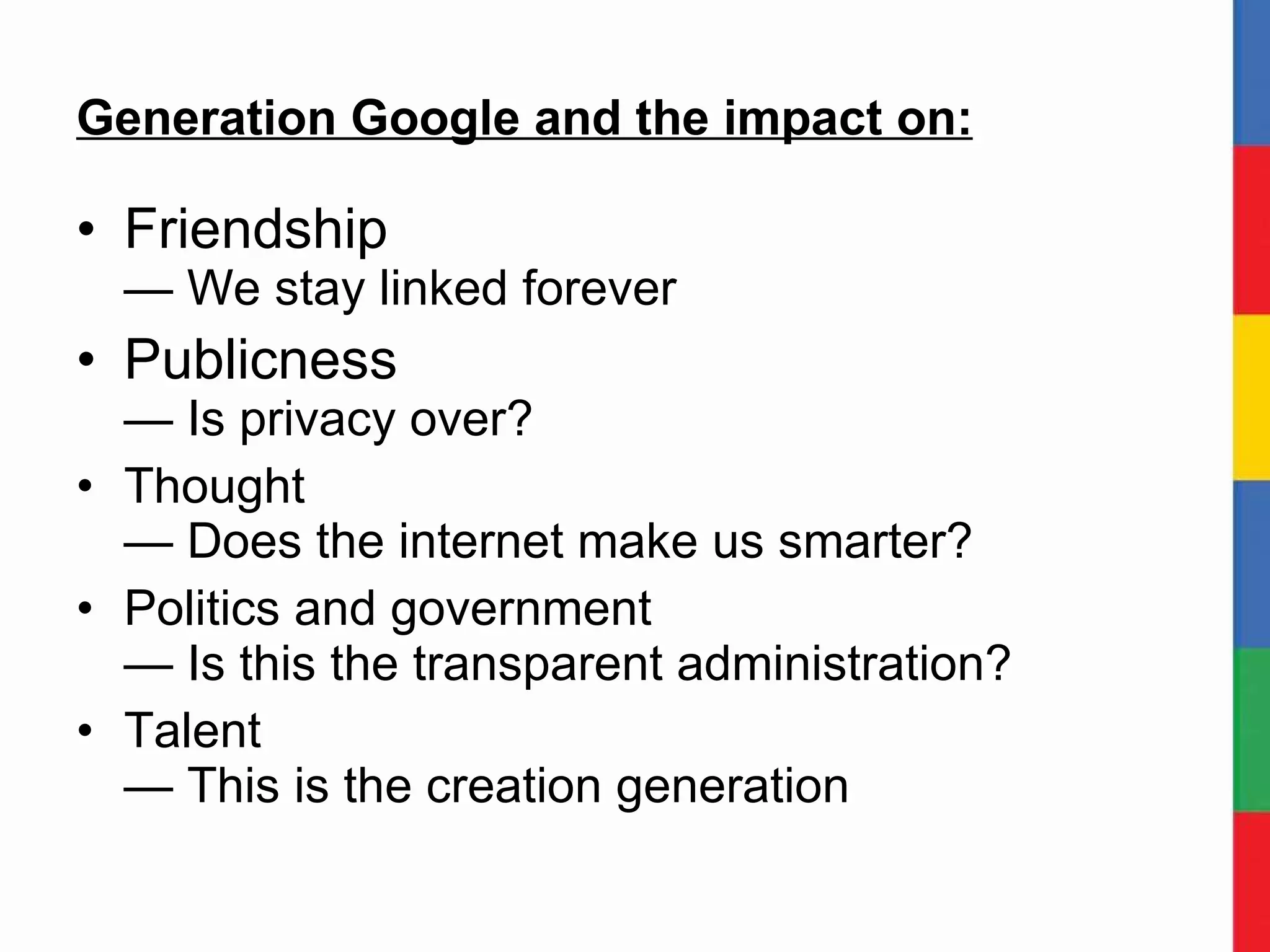 Generation Google and the impact on: Friendship — We stay linked forever Publicness — Is privacy over? Thought — Does the internet make us smarter? Politics and government — Is this the transparent administration? Talent — This is the creation generation 
