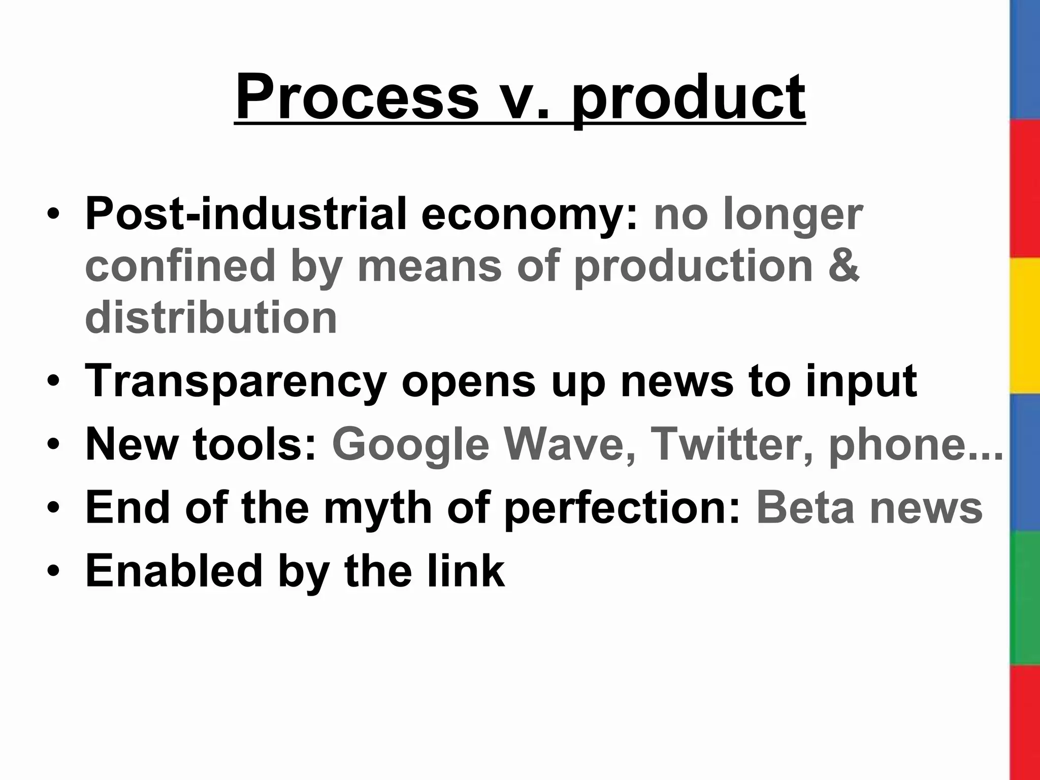 Process v. product Post-industrial economy:  no longer confined by means of production & distribution Transparency opens up news to input New tools:  Google Wave, Twitter, phone... End of the myth of perfection:  Beta news Enabled by the link 