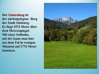 DerDer UntersbergUntersberg istist
der nächstgelegene Bergder nächstgelegene Berg
der Stadt Salzburg.der Stadt Salzburg.
Er liegt 1972 Meter überEr liegt 1972 Meter über
dem Meeresspiegel.dem Meeresspiegel.
MitMit eineeinerr Seilbahn,Seilbahn,
mit der kann manmit der kann man hierhier
aus dem Tal in wenigenaus dem Tal in wenigen
Minuten auf 1776 MeterMinuten auf 1776 Meter
kommen.kommen.
 