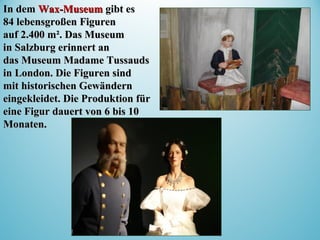 In demIn dem Wax-MuseumWax-Museum gibt esgibt es
84 lebensgroßen84 lebensgroßen FFigureniguren
auf 2.400 m². Das Museumauf 2.400 m². Das Museum
in Salzburg erinnert anin Salzburg erinnert an
das Museum Madame Tussaudsdas Museum Madame Tussauds
in London. Die Figuren sindin London. Die Figuren sind
mit historischen Gewändernmit historischen Gewändern
eingekleidet. Die Produktion füreingekleidet. Die Produktion für
eine Figur dauert von 6 bis 10eine Figur dauert von 6 bis 10
Monaten.Monaten.
 