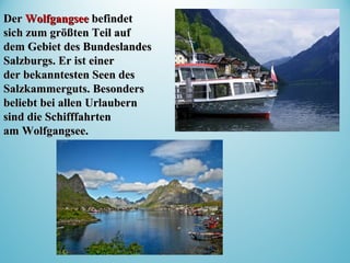DerDer WolfgangseeWolfgangsee befindetbefindet
sich zum größten Teil aufsich zum größten Teil auf
dem Gebiet des Bundeslandesdem Gebiet des Bundeslandes
Salzburgs. Er ist einerSalzburgs. Er ist einer
der bekanntesten Seen desder bekanntesten Seen des
Salzkammerguts. BesondersSalzkammerguts. Besonders
beliebt bei allen Urlaubernbeliebt bei allen Urlaubern
sind die Schifffahrtensind die Schifffahrten
am Wolfgangsee.am Wolfgangsee.
 