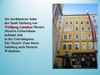 Der berühmteste SohnDer berühmteste Sohn
der Stadt Salzburg warder Stadt Salzburg war
Wolfgang AmadeusWolfgang Amadeus Mozart.Mozart.
Mozarts GeburtshausMozarts Geburtshaus
befindetbefindet sichsich
in der Getreidegasse.in der Getreidegasse.
Für Mozart -Fans bietetFür Mozart -Fans bietet
Salzburg auch MozartsSalzburg auch Mozarts
WohnhausWohnhaus..
 