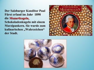 Der Salzburger Konditor PaulDer Salzburger Konditor Paul
Fürst erfand im Jahr 1890Fürst erfand im Jahr 1890
diedie MozartkugeMozartkugeln,ln,
SchokoladenkugelSchokoladenkugelnn mit einemmit einem
Marzipankern. Sie wurde zumMarzipankern. Sie wurde zum
kulinarischen „Wahrzeichen“kulinarischen „Wahrzeichen“
der Stadt.der Stadt.
 