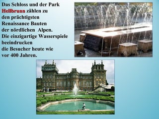 Das Schloss und der ParkDas Schloss und der Park
HellbrunnHellbrunn zählen zuzählen zu
den prächtigstenden prächtigsten
RenaissanceRenaissance BautenBauten
derder nördlichnördlichenen Alpen.Alpen.
Die einzigartige WasserspieleDie einzigartige Wasserspiele
beeindruckenbeeindrucken
die Besucher heute wiedie Besucher heute wie
vor 400 Jahren.vor 400 Jahren.
 