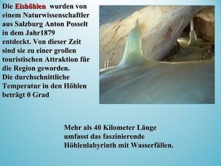 Mehr als 40 Kilometer LängeMehr als 40 Kilometer Länge
umfasst das faszinierendeumfasst das faszinierende
Höhlenlabyrinth mit Wasserfällen.Höhlenlabyrinth mit Wasserfällen.
DDieie EishöhlenEishöhlen wurdenwurden vonvon
einem Naturwissenschaftlereinem Naturwissenschaftler
aus Salzburg Anton Posseltaus Salzburg Anton Posselt
in dem Jahr1879in dem Jahr1879
entdeckt. Von dieser Zeitentdeckt. Von dieser Zeit
sindsind sie zu einer großensie zu einer großen
touristischen Attraktion fürtouristischen Attraktion für
die Region geworden.die Region geworden.
Die durchschnittlicheDie durchschnittliche
Temperatur in den HöhlenTemperatur in den Höhlen
beträgt 0 Gradbeträgt 0 Grad
 