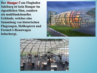 DerDer Hangar-7Hangar-7 am Flughafenam Flughafen
Salzburg ist kein Hangar imSalzburg ist kein Hangar im
eigentlichen Sinn, sonderneigentlichen Sinn, sondern
ein multifunktionellesein multifunktionelles
Gebäude, welches eineGebäude, welches eine
Sammlung von historischenSammlung von historischen
Flugzeugen, Helikoptern undFlugzeugen, Helikoptern und
Formel-1-RennwagenFormel-1-Rennwagen
beherbergt.beherbergt.
 