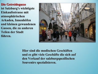 Die GetreidegasseDie Getreidegasse
ist Salzburg's wichtigsteist Salzburg's wichtigste
Einkaufsstrasse mitEinkaufsstrasse mit
atmosphärischenatmosphärischen
Arkaden, InnenhöfenArkaden, Innenhöfen
und kleinen gewundenenund kleinen gewundenen
Gassen, die zu anderenGassen, die zu anderen
Teilen der StadtTeilen der Stadt
führen.führen.
Hier sind die modischen GeschäftenHier sind die modischen Geschäften
und es gibt viele Geschäfte die sich aufund es gibt viele Geschäfte die sich auf
den Verkauf der salzburgspezifischenden Verkauf der salzburgspezifischen
Souvenirs spezialisieren.Souvenirs spezialisieren.
 