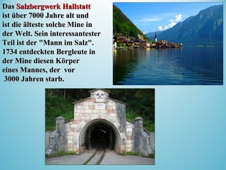 DasDas Salzbergwerk HallstattSalzbergwerk Hallstatt
ist über 7000 Jahre alt undist über 7000 Jahre alt und
ist die ältesteist die älteste solche Minesolche Mine inin
der Welt. Sein interessantesterder Welt. Sein interessantester
Teil ist der "Mann im Salz".Teil ist der "Mann im Salz".
1734 entdeckten Bergleute in1734 entdeckten Bergleute in
der Mine dder Mine diesiesen Körperen Körper
eines Manneseines Mannes,, der vorder vor
3000 Jahren starb3000 Jahren starb..
 