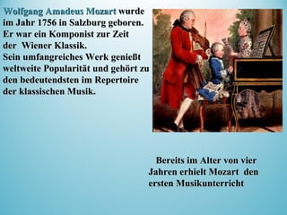 Wolfgang Amadeus MozartWolfgang Amadeus Mozart wurdewurde
im Jahr 1756 in Salzburg geboren.im Jahr 1756 in Salzburg geboren.
Er war einEr war ein KomponistKomponist zur Zeitzur Zeit
derder WienerWiener KlassKlassikik..
Sein umfangreiches Werk genießtSein umfangreiches Werk genießt
weltweite Popularität und gehört zuweltweite Popularität und gehört zu
den bedeutendsten im Repertoireden bedeutendsten im Repertoire
der klassischen Musik.der klassischen Musik.
Bereits im Alter von vierBereits im Alter von vier
Jahren erhielt Mozart denJahren erhielt Mozart den
ersten Musikunterrichtersten Musikunterricht
 