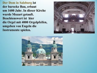 Der Dom in Salzburg istist
der barocke Bau, erbautder barocke Bau, erbaut
um 1600 Jahr.um 1600 Jahr. In dieser KircheIn dieser Kirche
wurde Mozart getauft.wurde Mozart getauft.
Beachtenswert istBeachtenswert ist hierhier
die Orgel mit 4000 Orgelpfeifen,die Orgel mit 4000 Orgelpfeifen,
umgeben von Engelnumgeben von Engeln diedie
Instrumente spielen.Instrumente spielen.
 