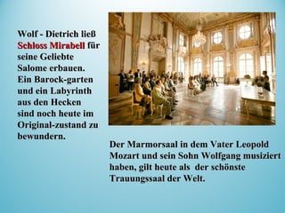 Der MarmorsaalDer Marmorsaal in dem Vater Leopoldin dem Vater Leopold
Mozart und sein Sohn Wolfgang musiziertMozart und sein Sohn Wolfgang musiziert
haben, gilt heute als derhaben, gilt heute als der schönsteschönste
TrauungssTrauungssaaaal der Welt.l der Welt.
Wolf - Dietrich ließWolf - Dietrich ließ
Schloss MirabellSchloss Mirabell fürfür
seine Geliebteseine Geliebte
Salome erbauen.Salome erbauen.
EinEin BarockBarock--gartengarten
undund einein LLabyrinthabyrinth
aus den Heckenaus den Hecken
sind noch heute imsind noch heute im
OriginalOriginal--zustand zuzustand zu
bewundern.bewundern.
 