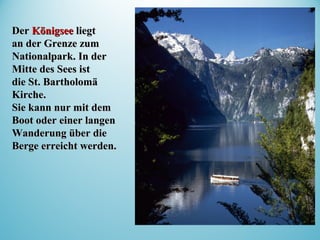 DerDer KönigseeKönigsee liegtliegt
an der Grenze zuman der Grenze zum
Nationalpark. In derNationalpark. In der
Mitte des Sees istMitte des Sees ist
die St. Bartholomädie St. Bartholomä
Kirche.Kirche.
Sie kann nur mit demSie kann nur mit dem
Boot oder einer langenBoot oder einer langen
Wanderung über dieWanderung über die
Berge erreicht werden.Berge erreicht werden.
 