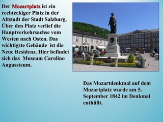 DerDer MozartplatzMozartplatz ist einist ein
rechteckiger Platz in derrechteckiger Platz in der
Altstadt der Stadt Salzburg.Altstadt der Stadt Salzburg.
Über den Platz verlief dieÜber den Platz verlief die
Hauptverkehrsachse voHauptverkehrsachse vomm
WestWestenen nach Ostnach Ostenen. Das. Das
wichtigste Gebäude ist diewichtigste Gebäude ist die
Neue Residenz. Hier befindetNeue Residenz. Hier befindet
sich das Museum Carolinosich das Museum Carolino
Augussteum.Augussteum.
Das Mozartdenkmal auf demDas Mozartdenkmal auf dem
MozartplatzMozartplatz wurde am 5.wurde am 5.
September 1842 im DenkmalSeptember 1842 im Denkmal
enthülltenthüllt..
 