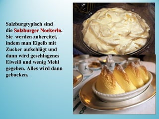 Salzburgtypisch sindSalzburgtypisch sind
diedie Salzburger NockerlnSalzburger Nockerln..
Sie werden zubereitet,Sie werden zubereitet,
indem man Eigelb mitindem man Eigelb mit
Zucker aufschlägt undZucker aufschlägt und
dann wird geschlagenesdann wird geschlagenes
Eiweiß und wenig MehlEiweiß und wenig Mehl
gegegegeben.ben. Alles wird dannAlles wird dann
gebacken.gebacken.
 