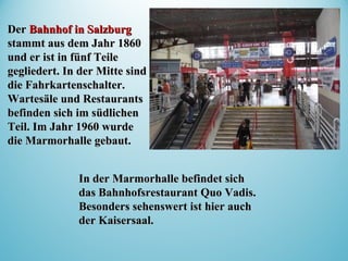 In der Marmorhalle befindet sichIn der Marmorhalle befindet sich
das Bahnhofsrestaurant Quo Vadis.das Bahnhofsrestaurant Quo Vadis.
Besonders sehenswert ist hier auchBesonders sehenswert ist hier auch
der Kaisersaal.der Kaisersaal.
DerDer Bahnhof in SalzburgBahnhof in Salzburg
stammt aus dem Jahr 1860stammt aus dem Jahr 1860
und er ist in fünf Teileund er ist in fünf Teile
gegliedert. In der Mitte sindgegliedert. In der Mitte sind
die Fahrkartenschalter.die Fahrkartenschalter.
Wartesäle und RestaurantsWartesäle und Restaurants
befinden sich im südlichenbefinden sich im südlichen
Teil. Im Jahr 1960 wurdeTeil. Im Jahr 1960 wurde
die Marmorhalle gebaut.die Marmorhalle gebaut.
 