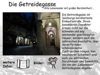 Die Getreidegasse ist
Salzburgs berühmteste
Einkaufsstraße. Ihren
besonderen Charakter
prägen nicht nur die
schmalen und eng
aneinander geschmiegten
Häuser, sondern auch die
zahlreichen Geschäfte, über
deren Portalen
schmiedeiserne
Zunftzeichen hängen. Von
besonderer Schönheit sind
auch die zahlreichen
Durchhäuser und Innenhöfe,
die von der „Lebensader“
Getreidegasse abgehen.
Die Getreidegasse
...Alte Lebensader mit großer Berühmtheit...
Bilder:weitere
Infos:
 