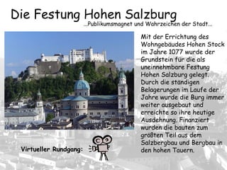 Die Festung Hohen Salzburg
...Publikumsmagnet und Wahrzeichen der Stadt...
Mit der Errichtung des
Wohngebäudes Hohen Stock
im Jahre 1077 wurde der
Grundstein für die als
uneinnehmbare Festung
Hohen Salzburg gelegt.
Durch die ständigen
Belagerungen im Laufe der
Jahre wurde die Burg immer
weiter ausgebaut und
erreichte so ihre heutige
Ausdehnung. Finanziert
wurden die bauten zum
größten Teil aus dem
Salzbergbau und Bergbau in
den hohen Tauern.Virtueller Rundgang:
 