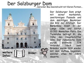 Der Salzburger Dom prägt
mit seiner markanten,
zweitürmigen Fassade und
dem mächtigen Baukörper
das Bild der Altstadt. Der
Barockbau misst in der
Länge 110m und bietet
10.000 Menschen Platz. Die
Turmhöhe beträgt 81, die
Höhe des Hauptschiffes
32m. Der romanische Dom
wurde erstmals 774
vollendet. Nach zwei
Bränden wurde 1614 wieder
mit dem Aufbau begonnen,
welcher etwa 40 Jahre
dauerte.
Der Salzburger Dom
...barocker Bau beeindruckt mit klaren Formen...
Bilder:weitere
Infos:
 