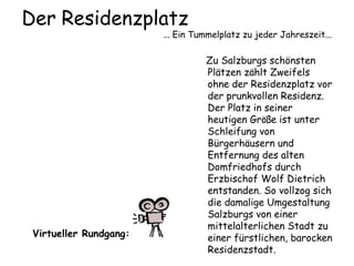 Der Residenzplatz
... Ein Tummelplatz zu jeder Jahreszeit...
Zu Salzburgs schönsten
Plätzen zählt Zweifels
ohne der Residenzplatz vor
der prunkvollen Residenz.
Der Platz in seiner
heutigen Größe ist unter
Schleifung von
Bürgerhäusern und
Entfernung des alten
Domfriedhofs durch
Erzbischof Wolf Dietrich
entstanden. So vollzog sich
die damalige Umgestaltung
Salzburgs von einer
mittelalterlichen Stadt zu
einer fürstlichen, barocken
Residenzstadt.
Virtueller Rundgang:
 