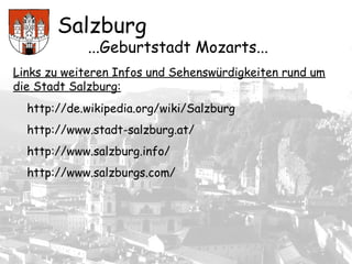Salzburg
...Geburtstadt Mozarts...
Links zu weiteren Infos und Sehenswürdigkeiten rund um
die Stadt Salzburg:
http://de.wikipedia.org/wiki/Salzburg
http://www.stadt-salzburg.at/
http://www.salzburg.info/
http://www.salzburgs.com/
 