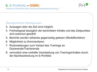 6.  E-Portfolio  –  GSBK:  Fördert E-Portfolio die Persönlichkeitsentwicklung ? Übergeordnete Überlegungen: Aussagen über die Zeit sind möglich Freiheitsgrad bezüglich der berichteten Inhalte und des Zeitpunktes wird autonom gewählt Berichte werden teilweise gegenseitig gelesen (Modellfunktion) Möglichkeit zu Kommentaren Rückmeldungen zum Verlauf des Trainings an Dozierende/Trainierende vermutlich eine vertiefte Verarbeitung von Trainingsinhalten durch die Nachbearbeitung im E-Portfolio 