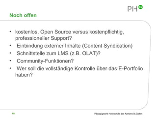 Noch offen kostenlos, Open Source versus kostenpflichtig, professioneller Support? Einbindung externer Inhalte (Content Syndication) Schnittstelle zum LMS (z.B. OLAT)? Community-Funktionen? Wer soll die vollständige Kontrolle über das E-Portfolio haben? 