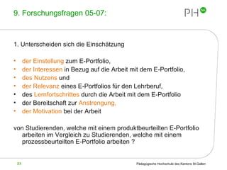 9. Forschungsfragen 05-07: 1. Unterscheiden sich die Einschätzung  der Einstellung  zum E-Portfolio, der Interessen  in Bezug auf die Arbeit mit dem E-Portfolio, des Nutzens  und der Relevanz  eines E-Portfolios für den Lehrberuf, des  Lernfortschrittes  durch die Arbeit mit dem E-Portfolio der Bereitschaft zur  Anstrengung,  der Motivation  bei der Arbeit von Studierenden, welche mit einem produktbeurteilten E-Portfolio arbeiten im Vergleich zu Studierenden, welche mit einem prozessbeurteilten E-Portfolio arbeiten ? 