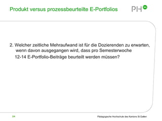 Produkt versus prozessbeurteilte E-Portfolios 2. Welcher zeitliche Mehraufwand ist für die Dozierenden zu erwarten, wenn davon ausgegangen wird, dass pro Semesterwoche  12-14 E-Portfolio-Beiträge beurteilt werden müssen?  