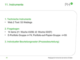 11. Instrumente 1. Technische Instrumente  Web.2 Tool: 53 Weblogs 2. Fragebogen 14 items (t1: Woche 43/06; t2: Woche 03/07) E-Portfolio Gruppe n=74; Portfolio-auf-Papier-Gruppe  n=55 3. Individueller Beurteilungsraster (Prozessbeurteilung) 