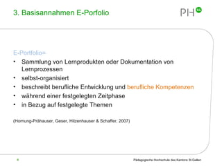 3. Basisannahmen E-Porfolio E-Portfolio= Sammlung von Lernprodukten oder Dokumentation von Lernprozessen selbst-organisiert beschreibt berufliche Entwicklung und  berufliche Kompetenzen während einer festgelegten Zeitphase in Bezug auf festgelegte Themen (Hornung-Prähauser, Geser, Hilzenhauser & Schaffer, 2007) 